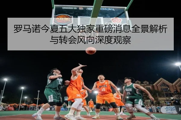罗马诺今夏五大独家重磅消息全景解析与转会风向深度观察