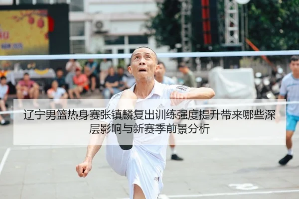辽宁男篮热身赛张镇麟复出训练强度提升带来哪些深层影响与新赛季前景分析