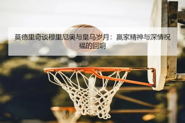 莫德里奇谈穆里尼奥与皇马岁月：赢家精神与深情祝福的回响