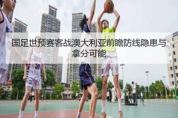 国足世预赛客战澳大利亚前瞻防线隐患与拿分可能